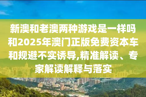 新澳和老澳兩種游戲是一樣嗎和2025年澳門正版免費資本車和規(guī)避不實誘導,精準解讀、專家解讀解釋與落實