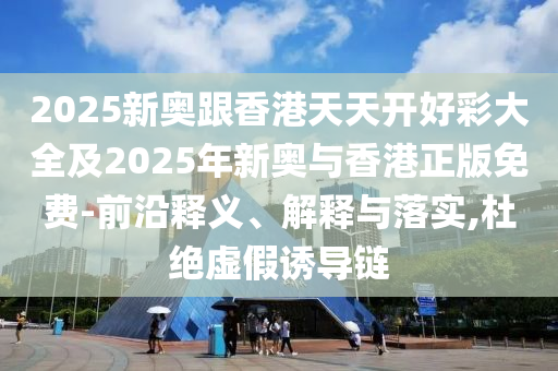 2025新奧跟香港天天開好彩大全及2025年新奧與香港正版免費(fèi)-前沿釋義、解釋與落實(shí),杜絕虛假誘導(dǎo)鏈