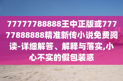 77777788888王中正版或77777888888精準新傳小說免費閱讀-詳細解答、解釋與落實,小心不實的假包裝惑