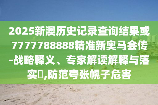 2025新澳歷史記錄查詢結(jié)果或7777788888精準(zhǔn)新奧馬會(huì)傳-戰(zhàn)略釋義、專家解讀解釋與落實(shí)?,防范夸張幌子危害