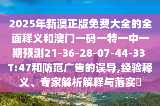 2025年新澳正版免費(fèi)大全的全面釋義和澳門(mén)一碼一特一中一期預(yù)測(cè)21-36-28-07-44-33 T:47和防范廣告的誤導(dǎo),經(jīng)驗(yàn)釋義、專家解析解釋與落實(shí)?