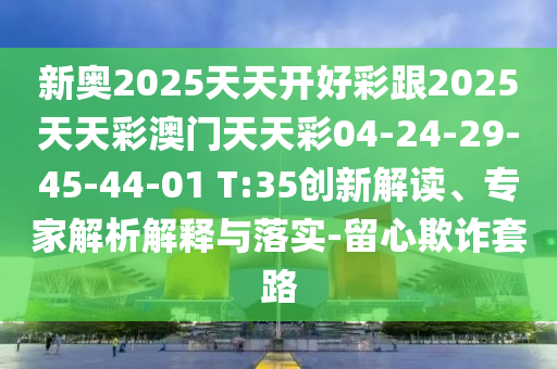新奧2025天天開好彩跟2025天天彩澳門天天彩04-24-29-45-44-01 T:35創(chuàng)新解讀、專家解析解釋與落實(shí)-留心欺詐套路