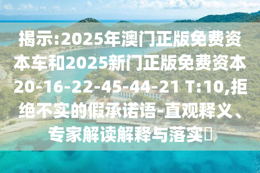 揭示:2025年澳門正版免費(fèi)資本車和2025新門正版免費(fèi)資本20-16-22-45-44-21 T:10,拒絕不實(shí)的假承諾語-直觀釋義、專家解讀解釋與落實(shí)?
