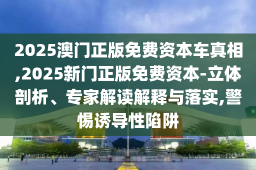 2025澳門正版免費資本車真相,2025新門正版免費資本-立體剖析、專家解讀解釋與落實,警惕誘導(dǎo)性陷阱