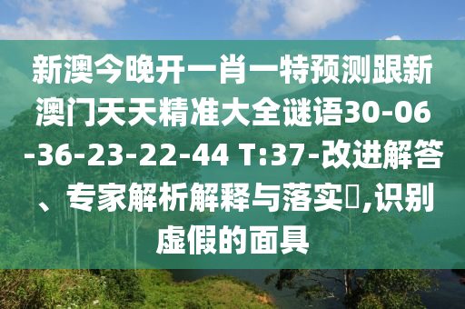 新澳今晚開(kāi)一肖一特預(yù)測(cè)跟新澳門(mén)天天精準(zhǔn)大全謎語(yǔ)30-06-36-23-22-44 T:37-改進(jìn)解答、專家解析解釋與落實(shí)?,識(shí)別虛假的面具