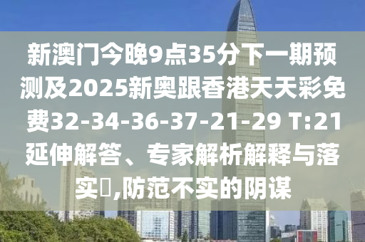 新澳門今晚9點35分下一期預測及2025新奧跟香港天天彩免費32-34-36-37-21-29 T:21延伸解答、專家解析解釋與落實?,防范不實的陰謀