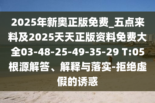 2025年新奧正版免費(fèi)_五點(diǎn)來(lái)料及2025天天正版資料免費(fèi)大全03-48-25-49-35-29 T:05根源解答、解釋與落實(shí)-拒絕虛假的誘惑