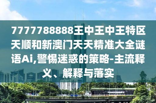 7777788888王中王中王特區(qū)天順和新澳門天天精準(zhǔn)大全謎語Ai,警惕迷惑的策略-主流釋義、解釋與落實