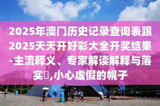 2025年澳門歷史記錄查詢表跟2025天天開好彩大全開獎結果-主流釋義、專家解讀解釋與落實?,小心虛假的幌子