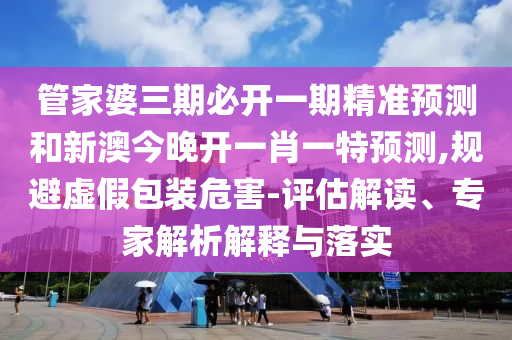 管家婆三期必開一期精準預測和新澳今晚開一肖一特預測,規(guī)避虛假包裝危害-評估解讀、專家解析解釋與落實