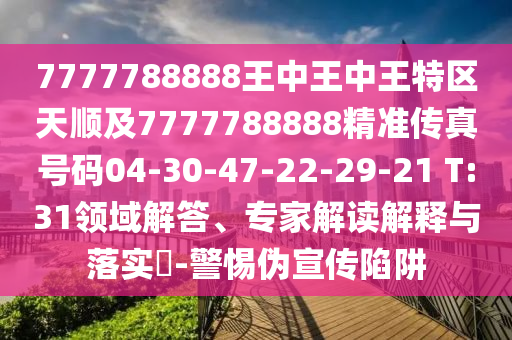 7777788888王中王中王特區(qū)天順及7777788888精準傳真號碼04-30-47-22-29-21 T:31領(lǐng)域解答、專家解讀解釋與落實?-警惕偽宣傳陷阱