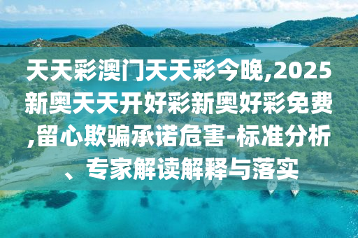 天天彩澳門天天彩今晚,2025新奧天天開好彩新奧好彩免費,留心欺騙承諾危害-標(biāo)準(zhǔn)分析、專家解讀解釋與落實