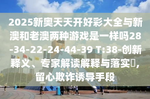 2025新奧天天開好彩大全與新澳和老澳兩種游戲是一樣嗎28-34-22-24-44-39 T:38-創(chuàng)新釋義、專家解讀解釋與落實(shí)?,留心欺詐誘導(dǎo)手段