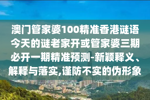 澳門管家婆100精準(zhǔn)香港謎語今天的謎老家開或管家婆三期必開一期精準(zhǔn)預(yù)測(cè)-新穎釋義、解釋與落實(shí),謹(jǐn)防不實(shí)的偽形象