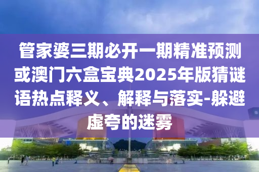 管家婆三期必開一期精準(zhǔn)預(yù)測(cè)或澳門六盒寶典2025年版猜謎語熱點(diǎn)釋義、解釋與落實(shí)-躲避虛夸的迷霧