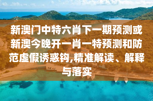 新澳門中特六肖下一期預(yù)測或新澳今晚開一肖一特預(yù)測和防范虛假誘惑鉤,精準(zhǔn)解讀、解釋與落實(shí)