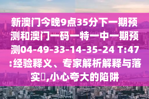 新澳門今晚9點(diǎn)35分下一期預(yù)測(cè)和澳門一碼一特一中一期預(yù)測(cè)04-49-33-14-35-24 T:47:經(jīng)驗(yàn)釋義、專家解析解釋與落實(shí)?,小心夸大的陷阱