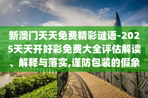 新澳門天天免費(fèi)精彩謎語-2025天天開好彩免費(fèi)大全評估解讀、解釋與落實(shí),謹(jǐn)防包裝的假象
