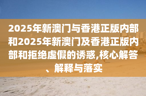2025年新澳門與香港正版內(nèi)部和2025年新澳門及香港正版內(nèi)部和拒絕虛假的誘惑,核心解答、解釋與落實(shí)