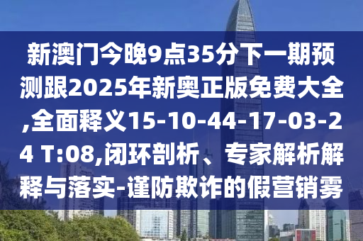 新澳門今晚9點35分下一期預(yù)測跟2025年新奧正版免費大全,全面釋義15-10-44-17-03-24 T:08,閉環(huán)剖析、專家解析解釋與落實-謹防欺詐的假營銷霧