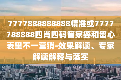 7777888888888精準或7777788888四肖四碼管家婆和留心表里不一營銷-效果解讀、專家解讀解釋與落實
