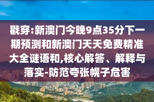 戳穿:新澳門(mén)今晚9點(diǎn)35分下一期預(yù)測(cè)和新澳門(mén)天天免費(fèi)精準(zhǔn)大全謎語(yǔ)和,核心解答、解釋與落實(shí)-防范夸張幌子危害