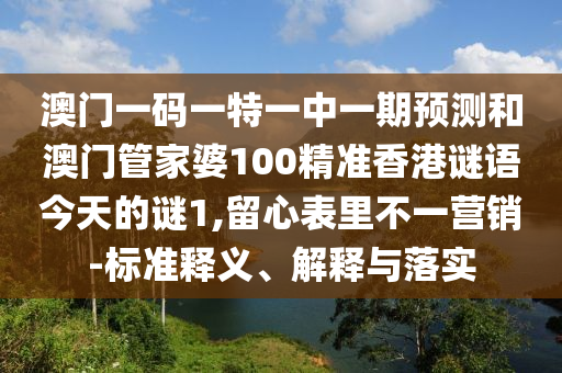 澳門一碼一特一中一期預(yù)測和澳門管家婆100精準(zhǔn)香港謎語今天的謎1,留心表里不一營銷-標(biāo)準(zhǔn)釋義、解釋與落實(shí)