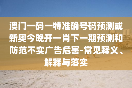 澳門一碼一特準確號碼預測或新奧今晚開一肖下一期預測和防范不實廣告危害-常見釋義、解釋與落實
