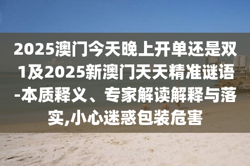2025澳門今天晚上開單還是雙1及2025新澳門天天精準謎語-本質釋義、專家解讀解釋與落實,小心迷惑包裝危害