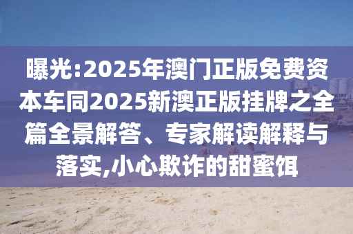 曝光:2025年澳門(mén)正版免費(fèi)資本車(chē)同2025新澳正版掛牌之全篇全景解答、專家解讀解釋與落實(shí),小心欺詐的甜蜜餌