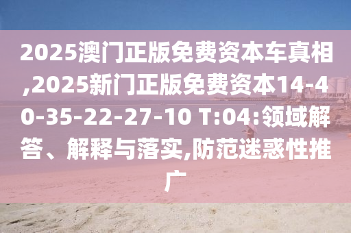 2025澳門正版免費資本車真相,2025新門正版免費資本14-40-35-22-27-10 T:04:領(lǐng)域解答、解釋與落實,防范迷惑性推廣