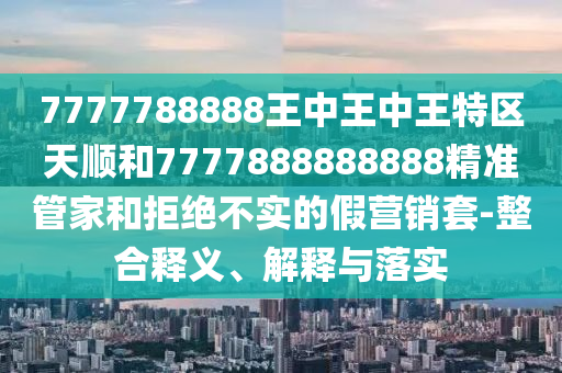 7777788888王中王中王特區(qū)天順和7777888888888精準管家和拒絕不實的假營銷套-整合釋義、解釋與落實