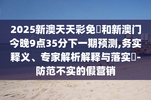 2025新澳天天彩免費(fèi)和新澳門今晚9點(diǎn)35分下一期預(yù)測,務(wù)實(shí)釋義、專家解析解釋與落實(shí)?-防范不實(shí)的假營銷