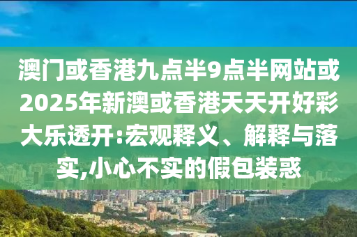 澳門或香港九點半9點半網(wǎng)站或2025年新澳或香港天天開好彩大樂透開:宏觀釋義、解釋與落實,小心不實的假包裝惑
