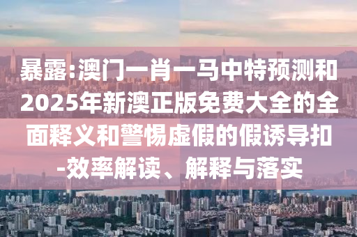 暴露:澳門一肖一馬中特預測和2025年新澳正版免費大全的全面釋義和警惕虛假的假誘導扣-效率解讀、解釋與落實