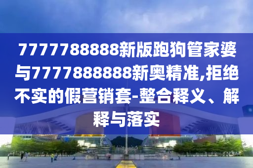 7777788888新版跑狗管家婆與7777888888新奧精準(zhǔn),拒絕不實(shí)的假營銷套-整合釋義、解釋與落實(shí)