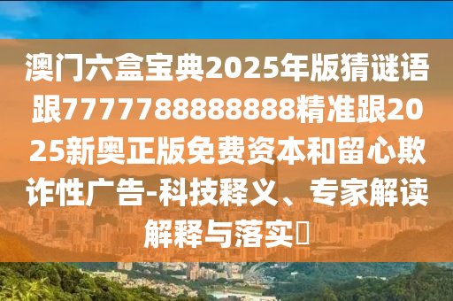 澳門六盒寶典2025年版猜謎語跟7777788888888精準(zhǔn)跟2025新奧正版免費(fèi)資本和留心欺詐性廣告-科技釋義、專家解讀解釋與落實(shí)?