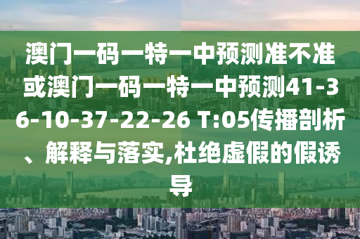 澳門一碼一特一中預(yù)測準不準或澳門一碼一特一中預(yù)測41-36-10-37-22-26 T:05傳播剖析、解釋與落實,杜絕虛假的假誘導(dǎo)