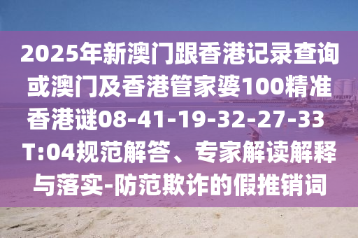 2025年新澳門跟香港記錄查詢或澳門及香港管家婆100精準(zhǔn)香港謎08-41-19-32-27-33 T:04規(guī)范解答、專家解讀解釋與落實(shí)-防范欺詐的假推銷詞