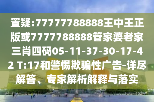 置疑:77777788888王中王正版或7777788888管家婆老家三肖四碼05-11-37-30-17-42 T:17和警惕欺騙性廣告-詳盡解答、專家解析解釋與落實
