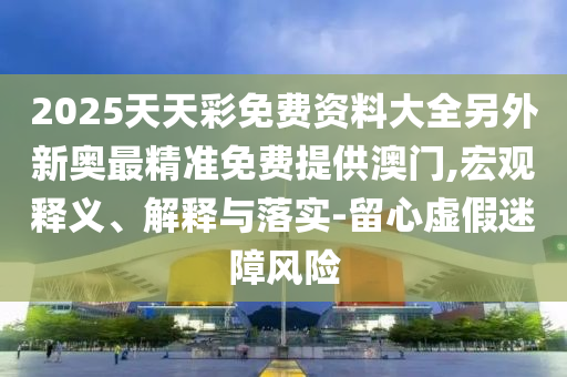 2025天天彩免費(fèi)資料大全另外新奧最精準(zhǔn)免費(fèi)提供澳門,宏觀釋義、解釋與落實(shí)-留心虛假迷障風(fēng)險(xiǎn)
