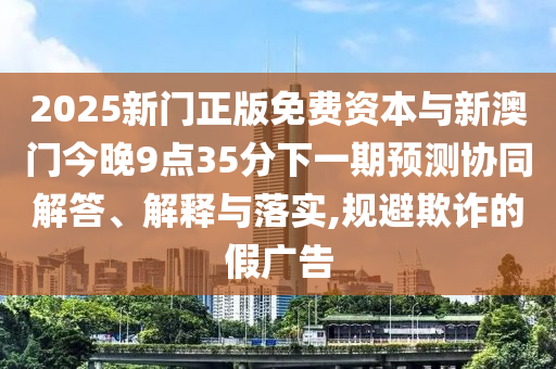 2025新門正版免費(fèi)資本與新澳門今晚9點(diǎn)35分下一期預(yù)測(cè)協(xié)同解答、解釋與落實(shí),規(guī)避欺詐的假?gòu)V告