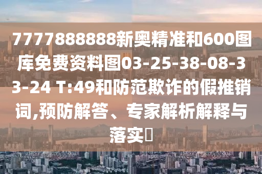 7777888888新奧精準(zhǔn)和600圖庫(kù)免費(fèi)資料圖03-25-38-08-33-24 T:49和防范欺詐的假推銷詞,預(yù)防解答、專家解析解釋與落實(shí)?