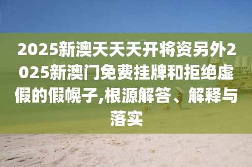 2025新澳天天天開將資另外2025新澳門免費掛牌和拒絕虛假的假幌子,根源解答、解釋與落實