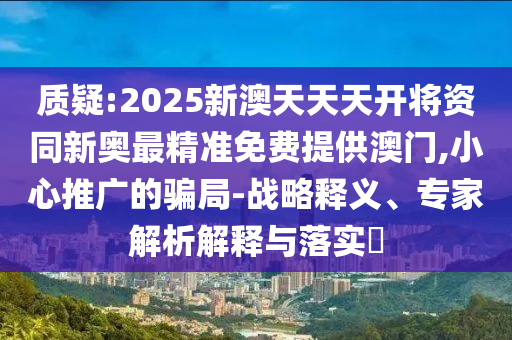 質(zhì)疑:2025新澳天天天開將資同新奧最精準(zhǔn)免費(fèi)提供澳門,小心推廣的騙局-戰(zhàn)略釋義、專家解析解釋與落實(shí)?