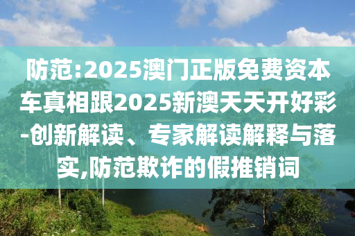 防范:2025澳門正版免費(fèi)資本車真相跟2025新澳天天開(kāi)好彩-創(chuàng)新解讀、專家解讀解釋與落實(shí),防范欺詐的假推銷詞