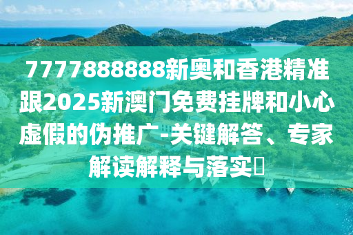 7777888888新奧和香港精準跟2025新澳門免費掛牌和小心虛假的偽推廣-關(guān)鍵解答、專家解讀解釋與落實?
