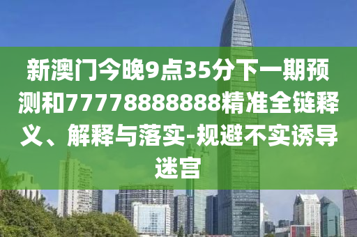 新澳門今晚9點(diǎn)35分下一期預(yù)測和77778888888精準(zhǔn)全鏈釋義、解釋與落實(shí)-規(guī)避不實(shí)誘導(dǎo)迷宮