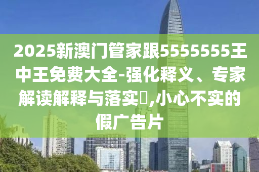 2025新澳門管家跟5555555王中王免費(fèi)大全-強(qiáng)化釋義、專家解讀解釋與落實(shí)?,小心不實(shí)的假廣告片