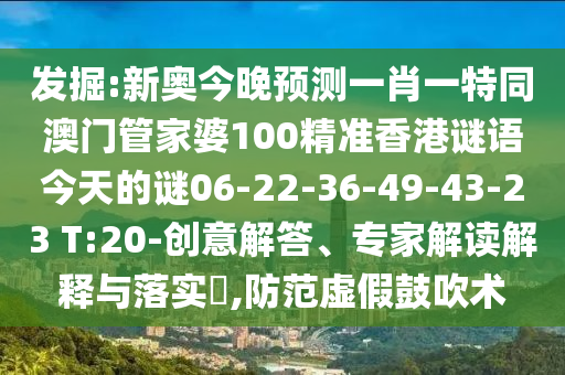 發(fā)掘:新奧今晚預(yù)測(cè)一肖一特同澳門(mén)管家婆100精準(zhǔn)香港謎語(yǔ)今天的謎06-22-36-49-43-23 T:20-創(chuàng)意解答、專(zhuān)家解讀解釋與落實(shí)?,防范虛假鼓吹術(shù)